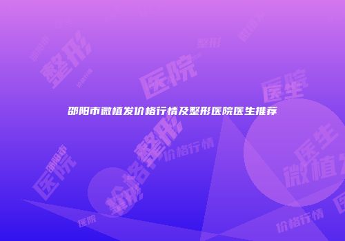 邵阳市微植发价格行情及整形医院医生推荐