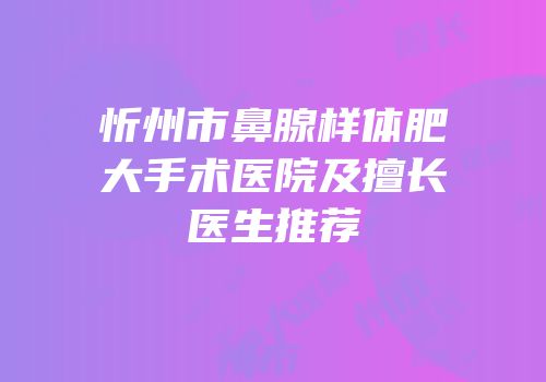 忻州市鼻腺样体肥大手术医院及擅长医生推荐