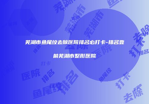芜湖市鱼尾纹去除医院排名必打卡-排名靠前芜湖市整形医院