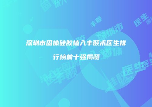 深圳市固体硅胶植入丰颞术医生排行榜前十强揭晓