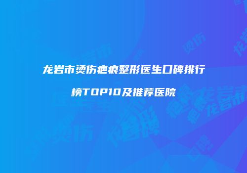 龙岩市烫伤疤痕整形医生口碑排行榜TOP10及推荐医院