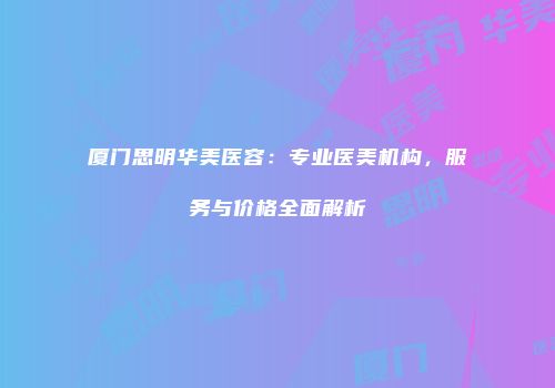 厦门思明华美医容：专业医美机构，服务与价格全面解析