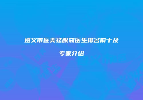 遵义市医美祛眼袋医生排名前十及专家介绍