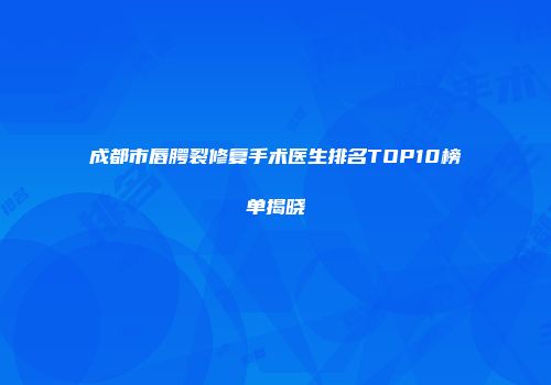 成都市唇腭裂修复手术医生排名TOP10榜单揭晓