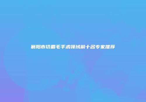 襄阳市切眉毛手术领域前十名专家推荐