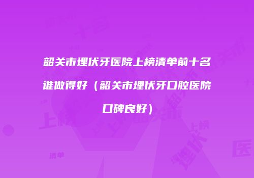 韶关市埋伏牙医院上榜清单前十名谁做得好（韶关市埋伏牙口腔医院口碑良好）