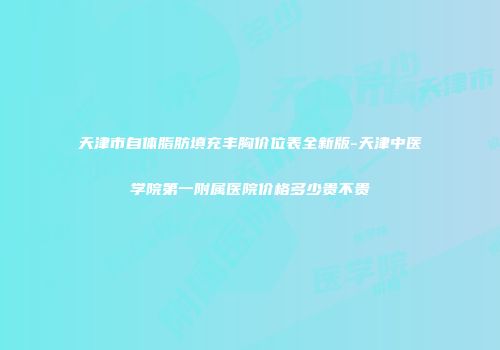 天津市自体脂肪填充丰胸价位表全新版-天津中医学院第一附属医院价格多少贵不贵