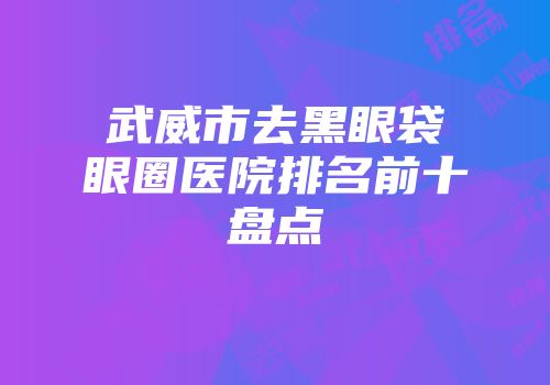 武威市去黑眼袋眼圈医院排名前十盘点