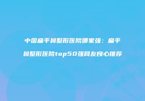 中国扁平鼻整形医院哪家强：扁平鼻整形医院top50强网友良心推荐