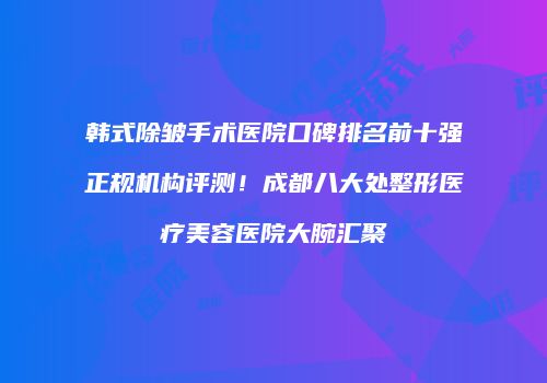 韩式除皱手术医院口碑排名前十强正规机构评测！成都八大处整形医疗美容医院大腕汇聚