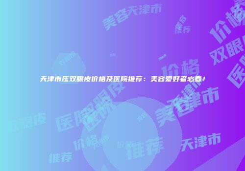 天津市压双眼皮价格及医院推荐：美容爱好者必看！