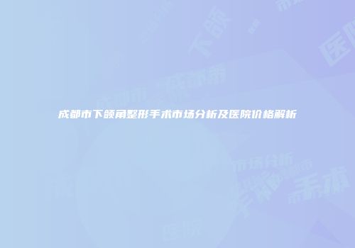 成都市下颌角整形手术市场分析及医院价格解析