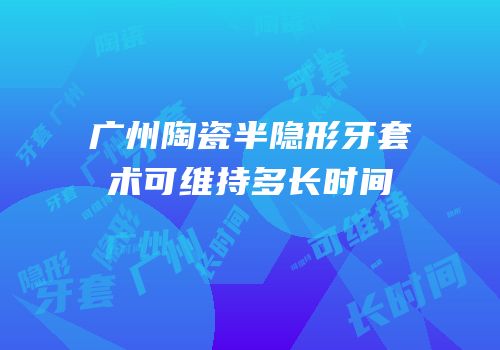 广州陶瓷半隐形牙套术可维持多长时间