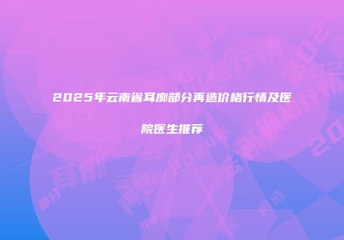 2025年云南省耳廓部分再造价格行情及医院医生推荐