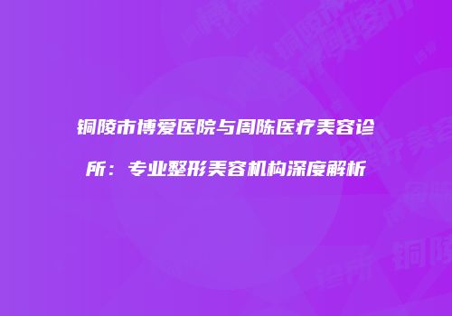 铜陵市博爱医院与周陈医疗美容诊所：专业整形美容机构深度解析
