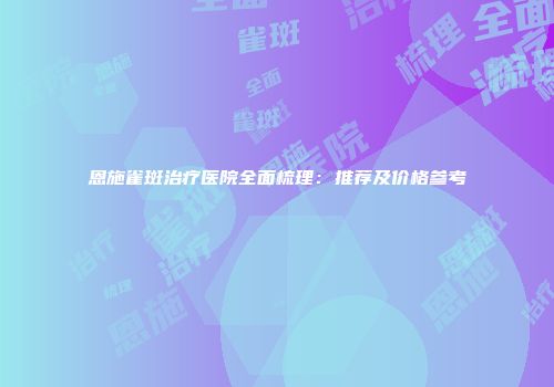 恩施雀斑治疗医院全面梳理：推荐及价格参考