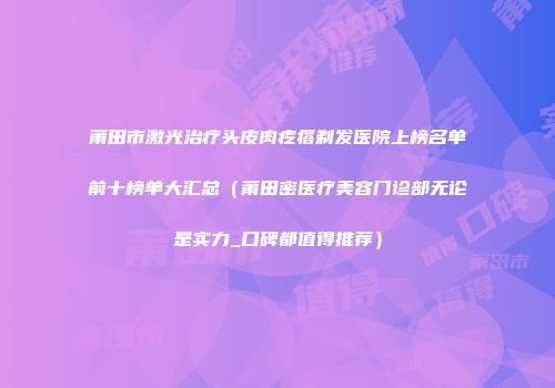 莆田市激光治疗头皮肉疙瘩剃发医院上榜名单前十榜单大汇总（莆田密医疗美容门诊部无论是实力_口碑都值得推荐）