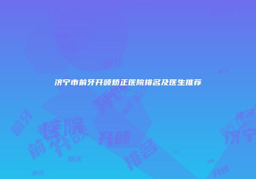济宁市前牙开颌矫正医院排名及医生推荐