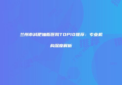 兰州市减肥抽脂医院TOP10推荐：专业机构深度解析
