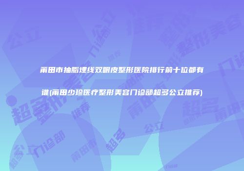 莆田市抽脂埋线双眼皮整形医院排行前十位都有谁(莆田少珍医疗整形美容门诊部超多公立推荐)