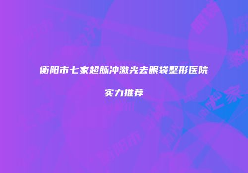 衡阳市七家超脉冲激光去眼袋整形医院实力推荐