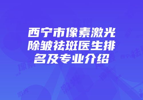 西宁市像素激光除皱祛斑医生排名及专业介绍