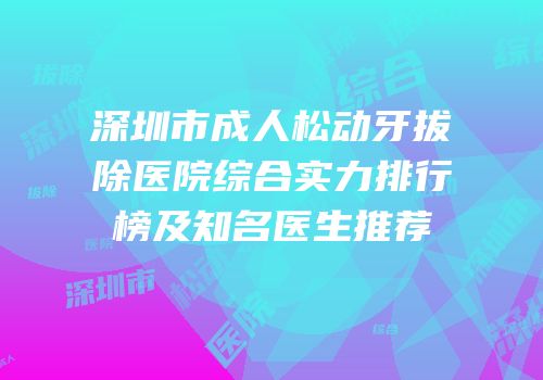 深圳市成人松动牙拔除医院综合实力排行榜及知名医生推荐