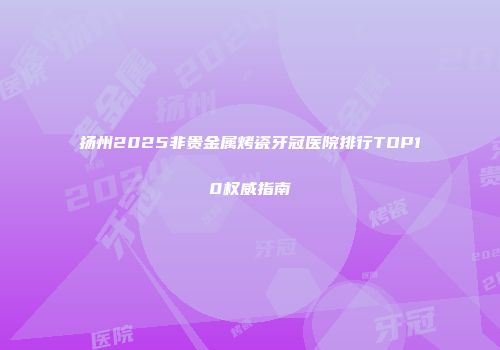 扬州2025非贵金属烤瓷牙冠医院排行TOP10权威指南