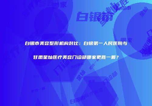 白银市美容整形机构对比：白银第一人民医院与甘肃星灿医疗美容门诊部哪家更胜一筹？