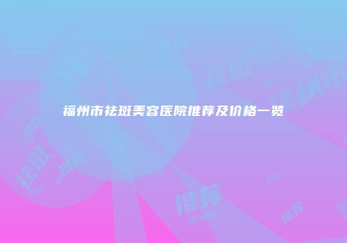 福州市祛斑美容医院推荐及价格一览