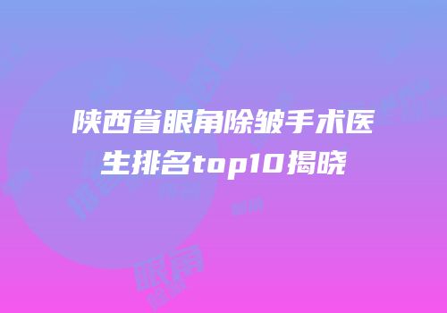 陕西省眼角除皱手术医生排名top10揭晓
