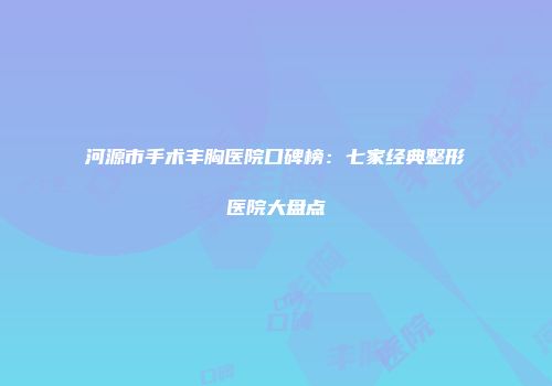 河源市手术丰胸医院口碑榜：七家经典整形医院大盘点