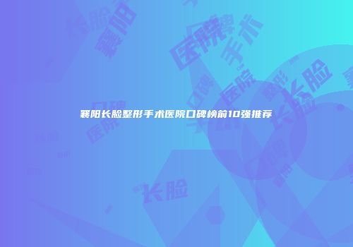 襄阳长脸整形手术医院口碑榜前10强推荐
