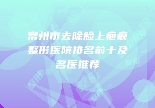 常州市去除脸上疤痕整形医院排名前十及名医推荐