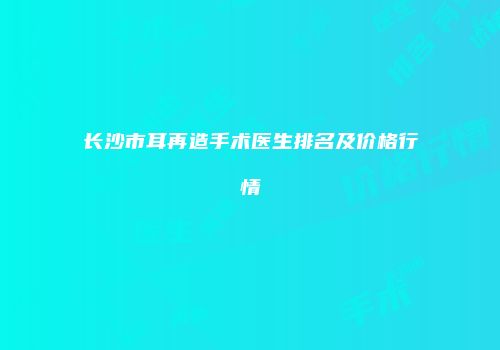 长沙市耳再造手术医生排名及价格行情