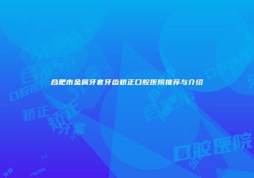 合肥市金属牙套牙齿矫正口腔医院推荐与介绍