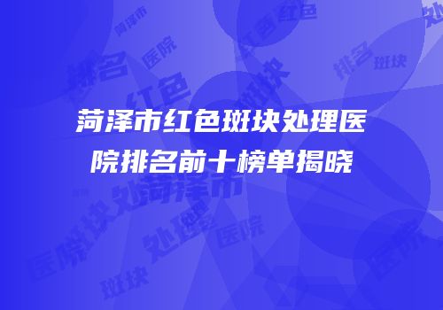 菏泽市红色斑块处理医院排名前十榜单揭晓