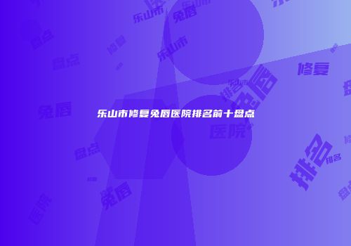 乐山市修复兔唇医院排名前十盘点