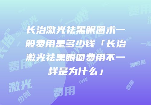长治激光祛黑眼圈术一般费用是多少钱「长治激光祛黑眼圈费用不一样是为什么」