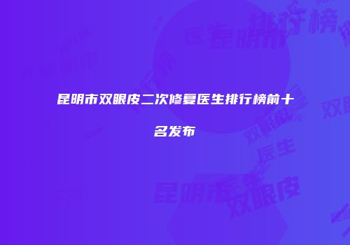 昆明市双眼皮二次修复医生排行榜前十名发布