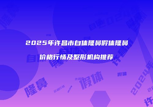2025年许昌市自体隆鼻假体隆鼻价格行情及整形机构推荐