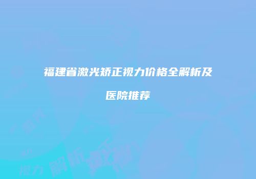 福建省激光矫正视力价格全解析及医院推荐