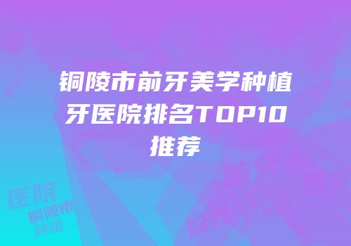 铜陵市前牙美学种植牙医院排名TOP10推荐