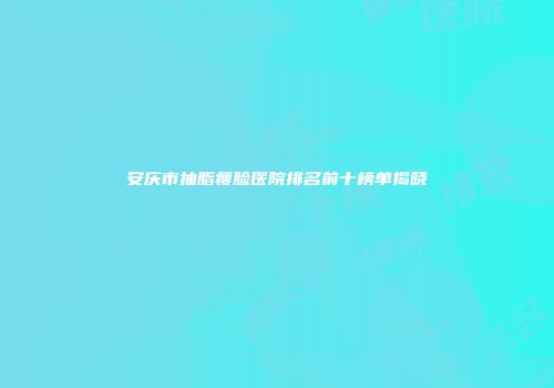 安庆市抽脂瘦脸医院排名前十榜单揭晓