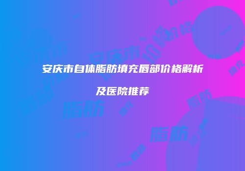 安庆市自体脂肪填充唇部价格解析及医院推荐