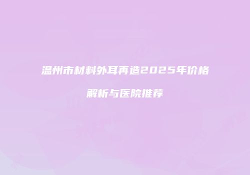 温州市材料外耳再造2025年价格解析与医院推荐
