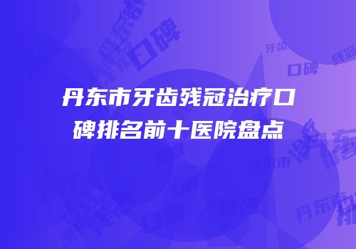 丹东市牙齿残冠治疗口碑排名前十医院盘点