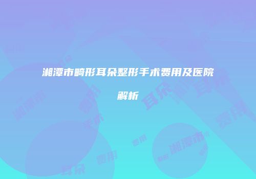 湘潭市畸形耳朵整形手术费用及医院解析