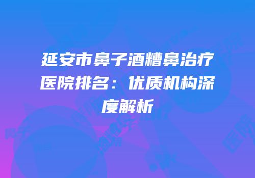 延安市鼻子酒糟鼻治疗医院排名：优质机构深度解析