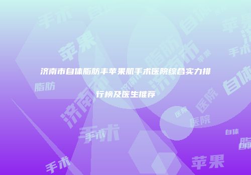 济南市自体脂肪丰苹果肌手术医院综合实力排行榜及医生推荐